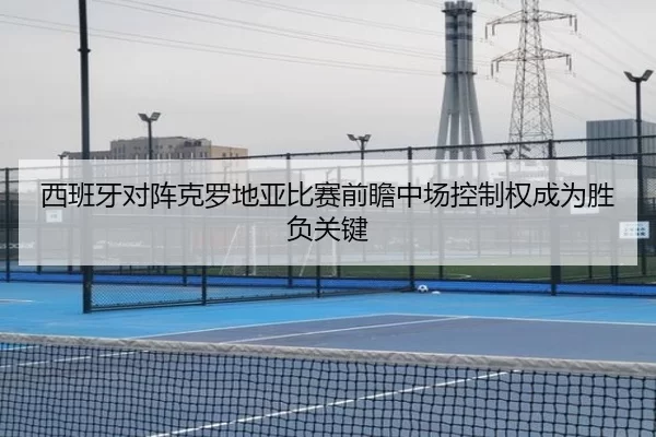 西班牙对阵克罗地亚比赛前瞻中场控制权成为胜负关键